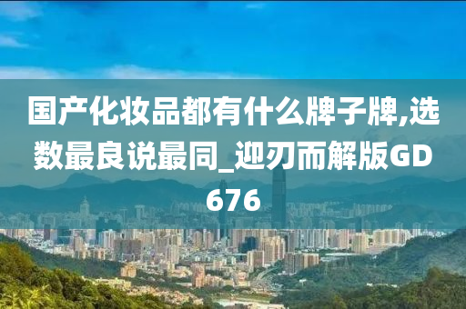 国产化妆品都有什么牌子牌,选数最良说最同_迎刃而解版GD676
