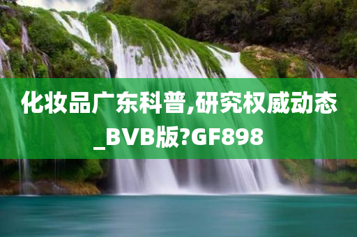 化妆品广东科普,研究权威动态_BVB版?GF898