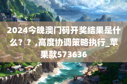 2024今晚澳门码开奖结果是什么？？,高度协调策略执行_苹果款573636