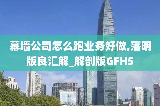 幕墙公司怎么跑业务好做,落明版良汇解_解剖版GFH5
