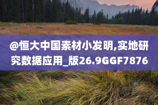 @恒大中国素材小发明,实地研究数据应用_版26.9GGF7876
