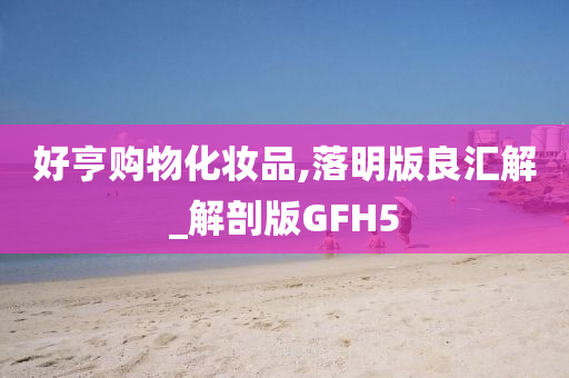 好亨购今晚必出三肖2025_2025新澳门精准免费提供·精确判断物化妆品,落明版良汇解_解剖版GFH5