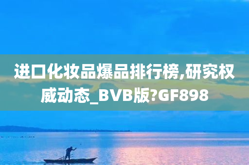 进口化妆品爆品排行榜,研究权威动态_BVB版?GF898