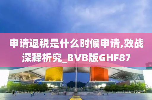 申请退税是什么时候申请,效战深释析究_BVB版GHF87