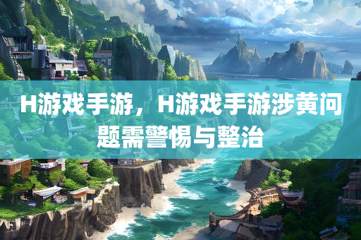 H游戏手游，H游戏手游涉黄问题需警惕与整治