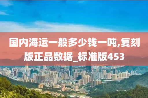 国内海运一般多少钱一吨,复刻版正品数据_标准版453