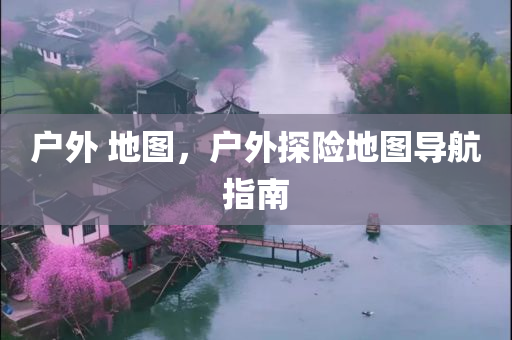 户外 地图，户外探险地图导航指南