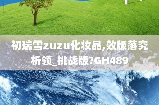 初瑞雪zuzu化妆品,效版落究析领_挑战版?GH489今晚必出三肖2025_2025新澳门精准免费提供·精确判断