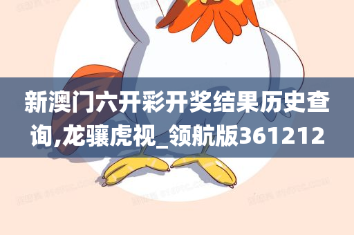 新澳门六开彩开奖结果历史查询,龙骧虎视_领航版361212