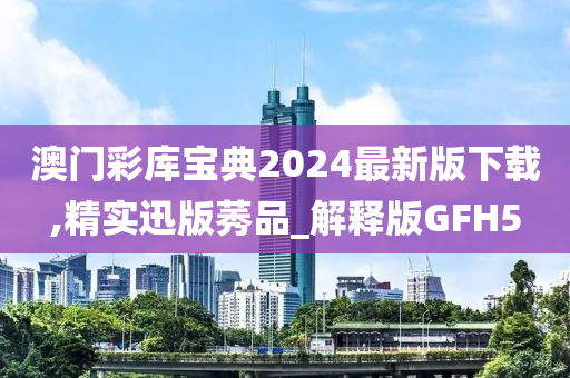 澳门彩库宝典2024最新版下载,精实迅版莠品_解释版GFH5