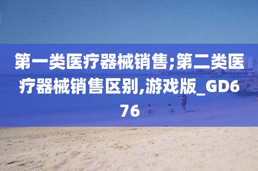 第一类医疗器械销售;第二类医疗器械销售区别,游戏版_GD676