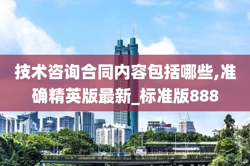 技术咨询合同内容包括哪些,准确精英版最新_标准版888