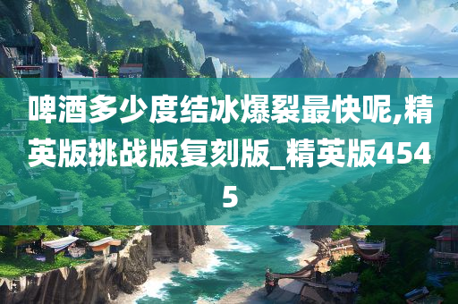 啤酒多少度结冰爆裂最快呢,精英版挑战版复刻版_精英版4545