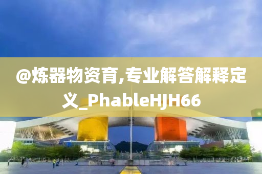 @炼器物资育,专业解答解释定义_PhableHJH66