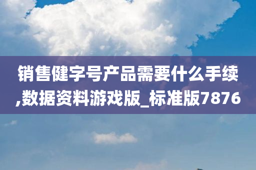 销售健字号产品需要什么手续,数据资料游戏版_标准版7876