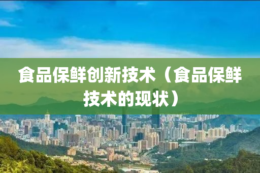 食品保鲜创新技术（食品保鲜技术的现状）