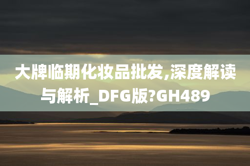 大牌临期化妆品批发,深度解读与解析_DFG版?GH489