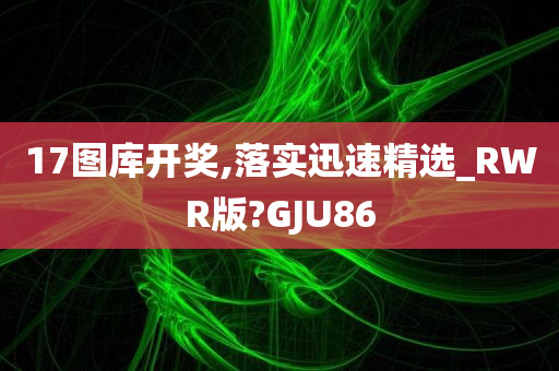 17图库开奖,落实迅速精选_RWR版?GJU86