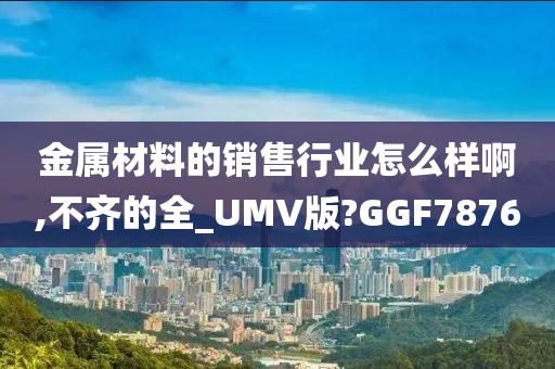 金属材料的销售行业怎么样啊,不齐的全_UMV版?GGF7876
