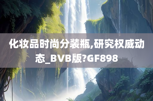 化妆品时尚分装瓶,研究权威动态_BVB版?GF898