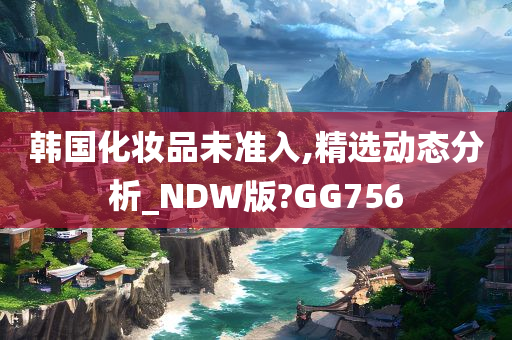 韩国化妆品未准入,精选动态分析_NDW版?GG756