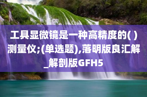工具显微镜是一种高精度的( )测量仪;(单选题),落明版良汇解_解剖版GFH5