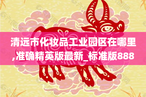 清远市化妆品工业园区在哪里,准确精英版最新_标准版888