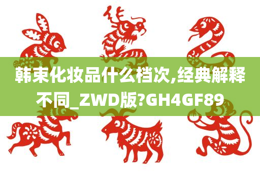 韩束化妆品什么档次,经典解释不同_ZWD版?GH4GF89