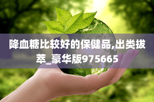 降血糖比较好的保健品,出类拔萃_豪华版975665