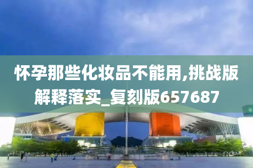 怀孕那些化妆品不能用,挑战版解释落实_复刻版657687