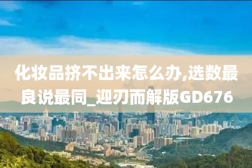化妆品挤不出来怎么办,选数最良说最同_迎刃而解版GD676