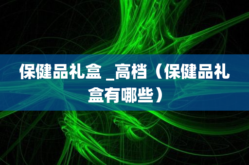 保健品礼盒 _高档（保健品礼盒有哪些）