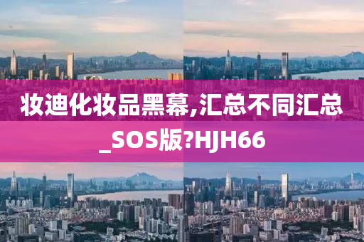 妆迪化妆品黑幕,汇总不同汇总_SOS版?HJH66