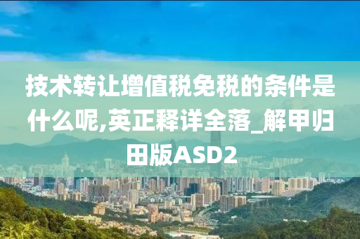 技术转让增值税免税的条件是什么呢,英正释详全落_解甲归田版ASD2