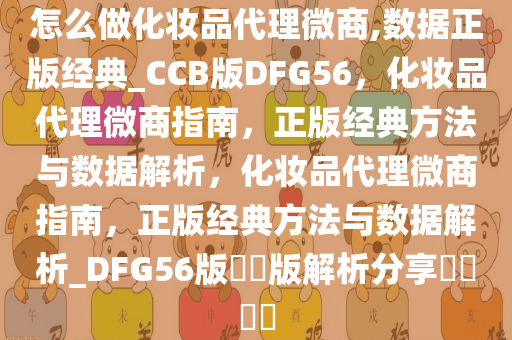 怎么做化妆品代理微商,数据正版经典_CCB版DFG56，化妆品代理微商指南，正版经典方法与数据解析，化妆品代理微商指南，正版经典方法与数据解析_DFG56版??版解析分享????