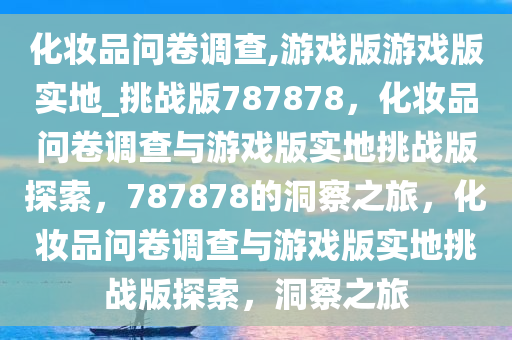 化妆品问卷调查,游戏版游戏版实地_挑战版787878，化妆品问卷调查与游戏版实地挑战版探索，787878的洞察之旅，化妆品问卷调查与游戏版实地挑战版探索，洞察之旅