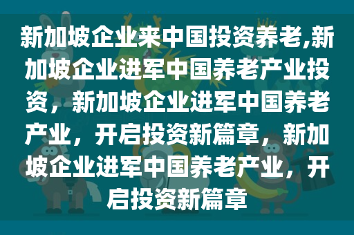 新加坡企业来中国投资养老,新加坡企业进军中国养老产业投资，新加坡企业进军中国养老产业，开启投资新篇章，新加坡企业进军中国养老产业，开启投资新篇章