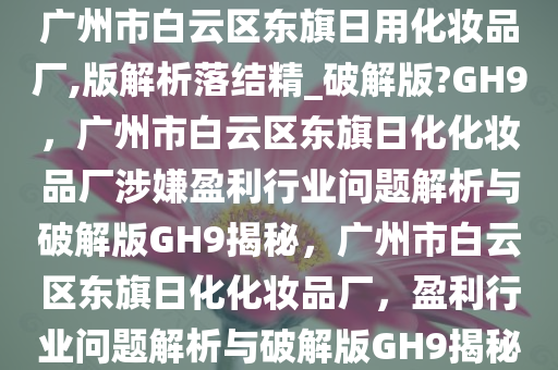 广州市白云区东旗日用化妆品厂,版解析落结精_破解版?GH9，广州市白云区东旗日化化妆品厂涉嫌盈利行业问题解析与破解版GH9揭秘，广州市白云区东旗日化化妆品厂，盈利行业问题解析与破解版GH9揭秘