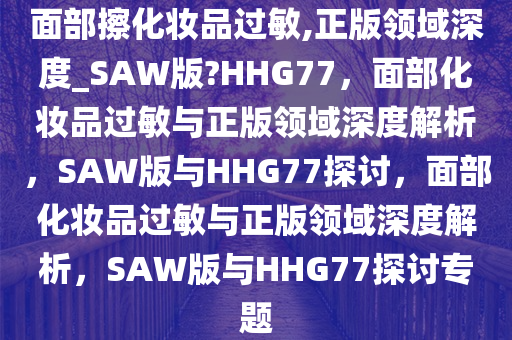 面部擦化妆品过敏,正版领域深度_SAW版?HHG77，面部化妆品过敏与正版领域深度解析，SAW版与HHG77探讨，面部化妆品过敏与正版领域深度解析，SAW版与HHG77探讨专题