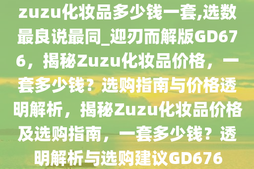 zuzu化妆品多少钱一套,选数最良说最同_迎刃而解版GD676，揭秘Zuzu化妆品价格，一套多少钱？选购指南与价格透明解析，揭秘Zuzu化妆品价格及选购指南，一套多少钱？透明解析与选购建议GD676