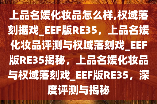 上品名媛化妆品怎么样,权域落刻据戏_EEF版RE35，上品名媛化妆品评测与权域落刻戏_EEF版RE35揭秘，上品名媛化妆品与权域落刻戏_EEF版RE35，深度评测与揭秘