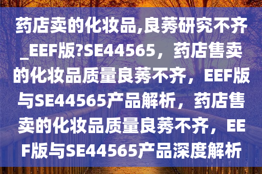 药店卖的化妆品,良莠研究不齐_EEF版?SE44565，药店售卖的化妆品质量良莠不齐，EEF版与SE44565产品解析，药店售卖的化妆品质量良莠不齐，EEF版与SE44565产品深度解析