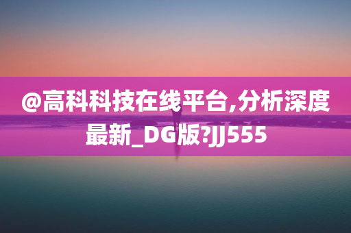 @高科科技在线平台,分析深度最新_DG版?JJ555