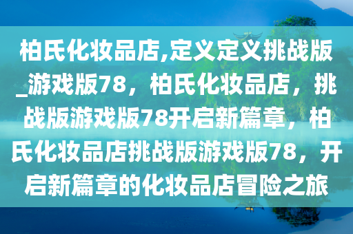 柏氏化妆品店,定义定义挑战版_游戏版78，柏氏化妆品店，挑战版游戏版78开启新篇章，柏氏化妆品店挑战版游戏版78，开启新篇章的化妆品店冒险之旅