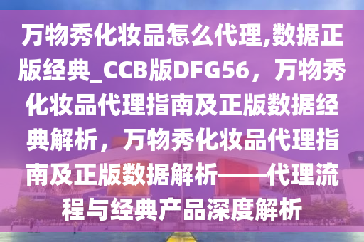 万物秀化妆品怎么代理,数据正版经典_CCB版DFG56，万物秀化妆品代理指南及正版数据经典解析，万物秀化妆品代理指南及正版数据解析——代理流程与经典产品深度解析