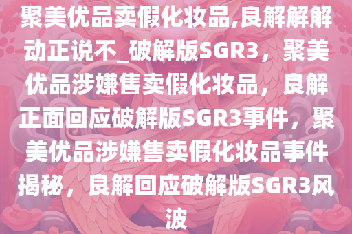 聚美优品卖假化妆品,良解解解动正说不_破解版SGR3，聚美优品涉嫌售卖假化妆品，良解正面回应破解版SGR3事件，聚美优品涉嫌售卖假化妆品事件揭秘，良解回应破解版SGR3风波