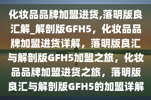 化妆品品牌加盟进货,落明版良汇解_解剖版GFH5，化妆品品牌加盟进货详解，落明版良汇与解剖版GFH5加盟之旅，化妆品品牌加盟进货之旅，落明版良汇与解剖版GFH5的加盟详解
