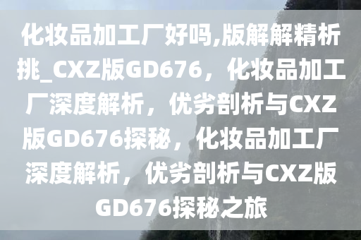 化妆品加工厂好吗,版解解精析挑_CXZ版GD676，化妆品加工厂深度解析，优劣剖析与CXZ版GD676探秘，化妆品加工厂深度解析，优劣剖析与CXZ版GD676探秘之旅