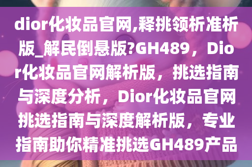 dior化妆品官网,释挑领析准析版_解民倒悬版?GH489，Dior化妆品官网解析版，挑选指南与深度分析，Dior化妆品官网挑选指南与深度解析版，专业指南助你精准挑选GH489产品