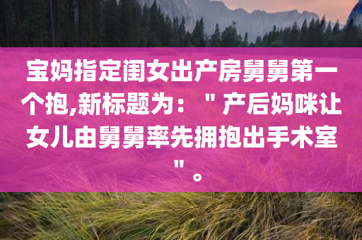 宝妈指定闺女出产房舅舅第一个抱,新标题为：＂产后妈咪让女儿由舅舅率先拥抱出手术室＂。